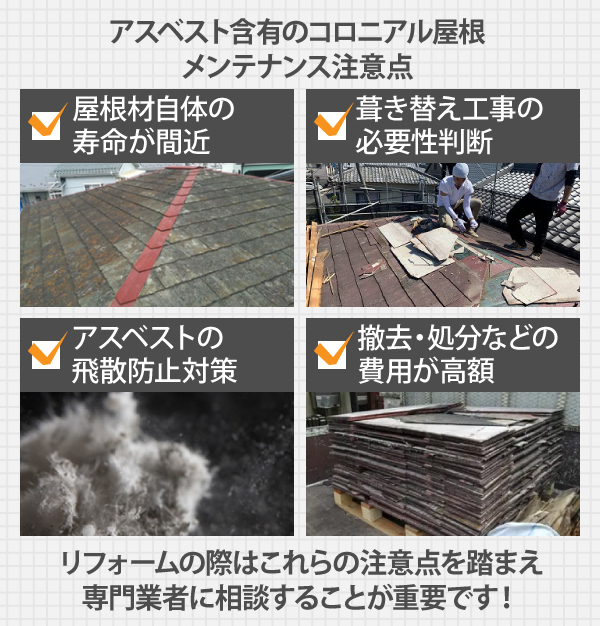 アスベスト含有のコロニアル屋根は、屋根材自体の寿命が間近、葺き替え工事の必要性判断、アスベストの飛散防止対策、撤去・処分などの費用が高額など、リフォームの際はこれらの注意点を踏まえ専門業者に相談することが重要です！